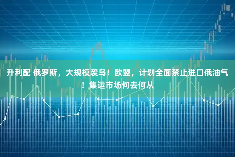 升利配 俄罗斯，大规模袭乌！欧盟，计划全面禁止进口俄油气！集运市场何去何从