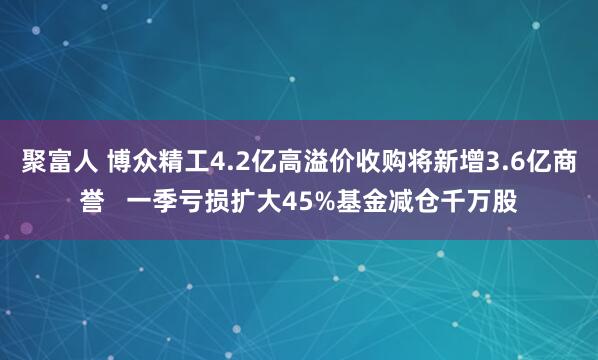 聚富人 博众精工4.2亿高溢价收购将新增3.6亿商誉   一季亏损扩大45%基金减仓千万股