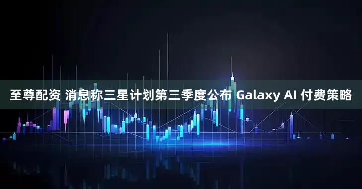 至尊配资 消息称三星计划第三季度公布 Galaxy AI 付费策略
