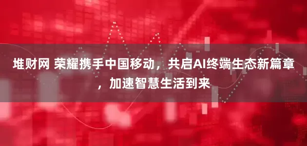 堆财网 荣耀携手中国移动，共启AI终端生态新篇章，加速智慧生活到来