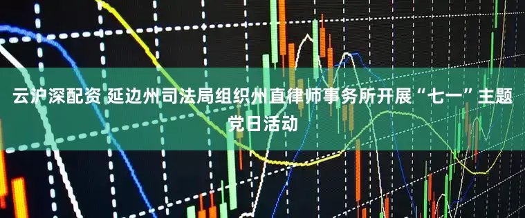 云沪深配资 延边州司法局组织州直律师事务所开展“七一”主题党日活动