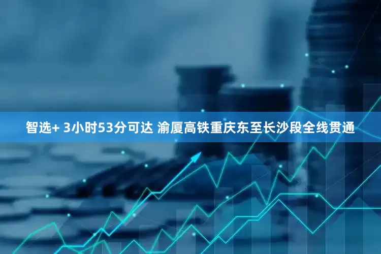 智选+ 3小时53分可达 渝厦高铁重庆东至长沙段全线贯通
