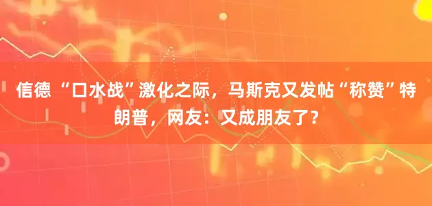 信德 “口水战”激化之际，马斯克又发帖“称赞”特朗普，网友：又成朋友了？