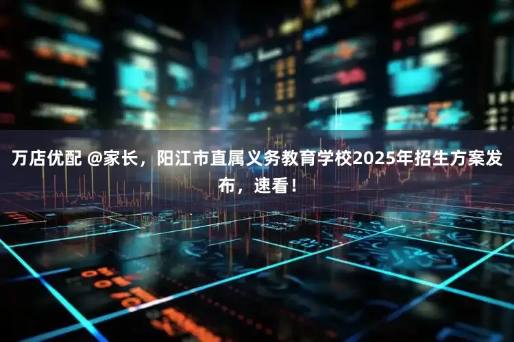 万店优配 @家长，阳江市直属义务教育学校2025年招生方案发布，速看！