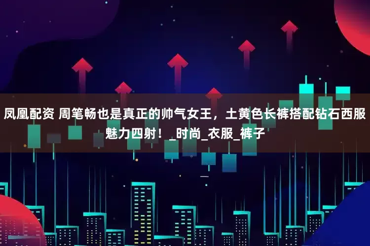 凤凰配资 周笔畅也是真正的帅气女王，土黄色长裤搭配钻石西服魅力四射！_时尚_衣服_裤子