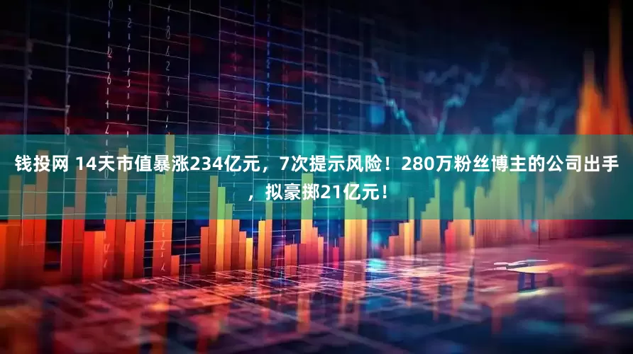 钱投网 14天市值暴涨234亿元，7次提示风险！280万粉丝博主的公司出手，拟豪掷21亿元！