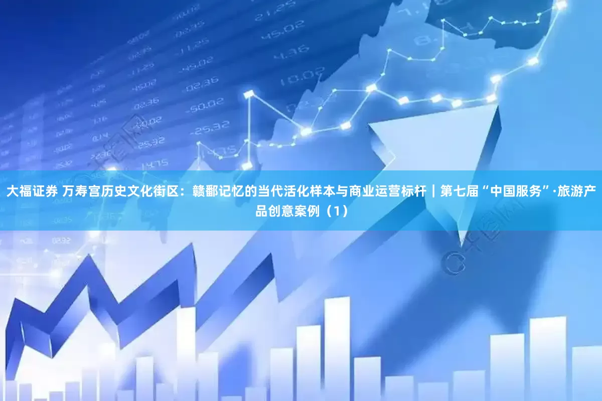 大福证券 万寿宫历史文化街区：赣鄱记忆的当代活化样本与商业运营标杆｜第七届“中国服务”·旅游产品创意案例（1）