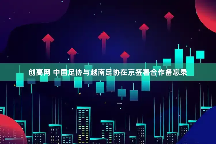 创高网 中国足协与越南足协在京签署合作备忘录