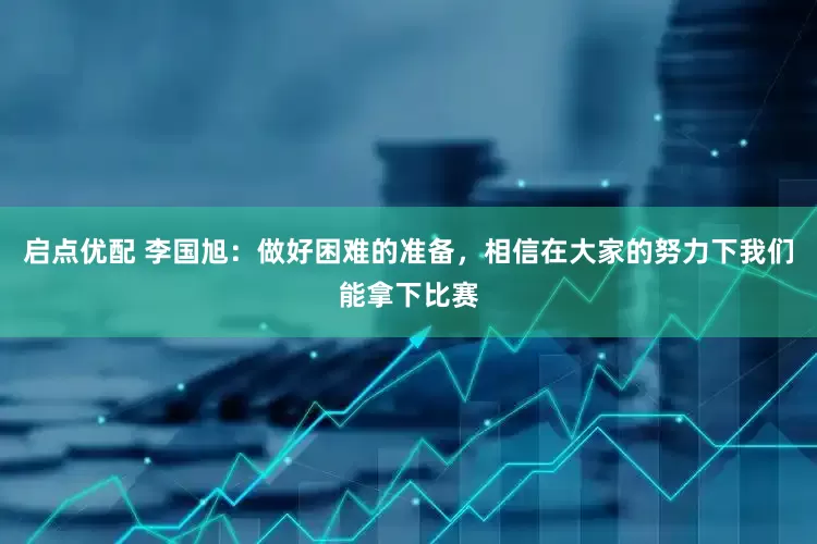 启点优配 李国旭：做好困难的准备，相信在大家的努力下我们能拿下比赛