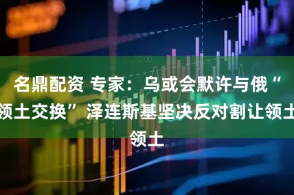 名鼎配资 专家：乌或会默许与俄“领土交换” 泽连斯基坚决反对割让领土
