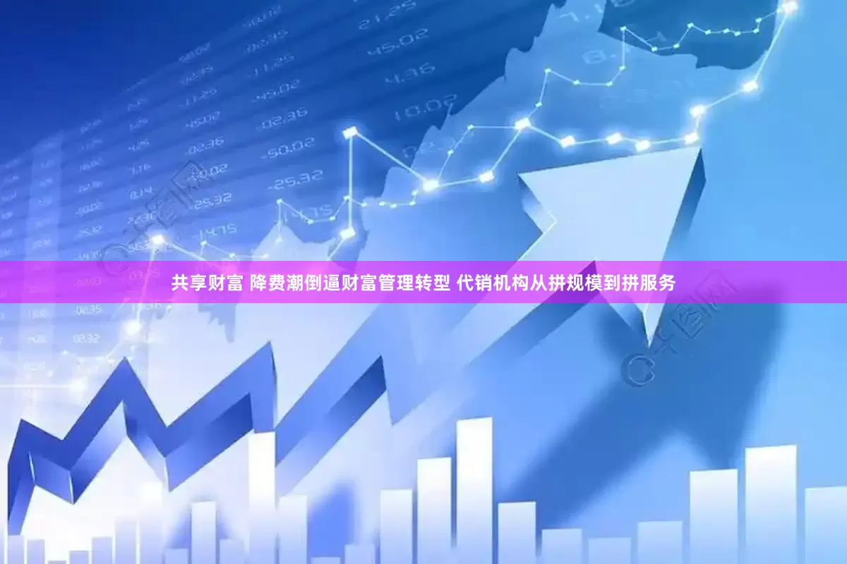共享财富 降费潮倒逼财富管理转型 代销机构从拼规模到拼服务