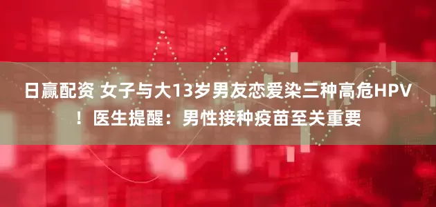 日赢配资 女子与大13岁男友恋爱染三种高危HPV！医生提醒：男性接种疫苗至关重要