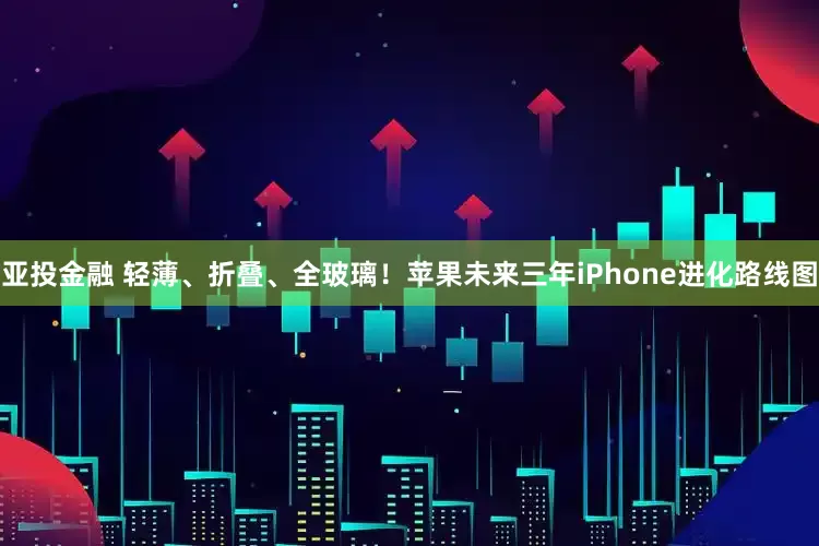 亚投金融 轻薄、折叠、全玻璃！苹果未来三年iPhone进化路线图
