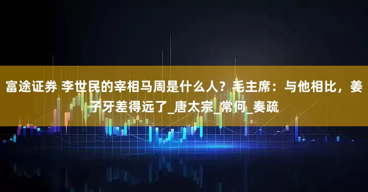 富途证券 李世民的宰相马周是什么人？毛主席：与他相比，姜子牙差得远了_唐太宗_常何_奏疏
