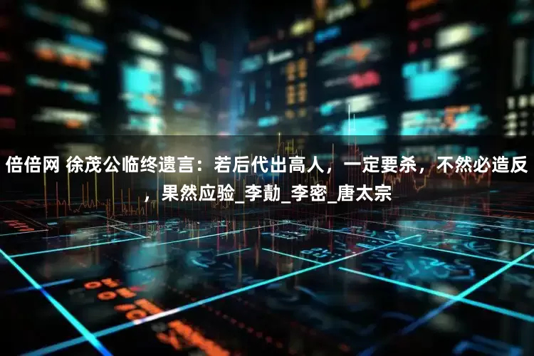 倍倍网 徐茂公临终遗言：若后代出高人，一定要杀，不然必造反，果然应验_李勣_李密_唐太宗