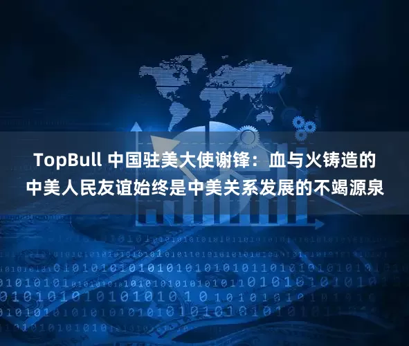 TopBull 中国驻美大使谢锋：血与火铸造的中美人民友谊始终是中美关系发展的不竭源泉