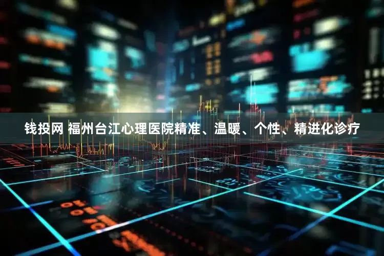 钱投网 福州台江心理医院精准、温暖、个性、精进化诊疗