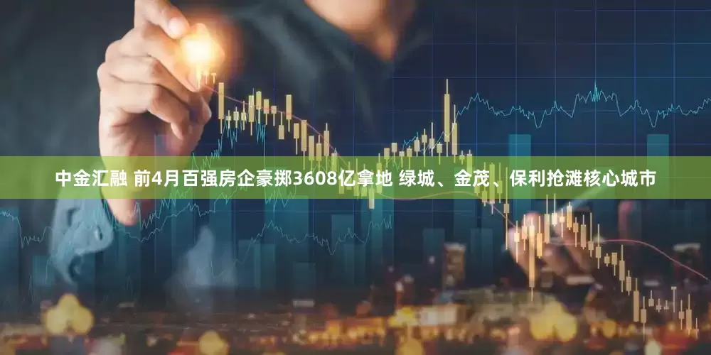 中金汇融 前4月百强房企豪掷3608亿拿地 绿城、金茂、保利抢滩核心城市