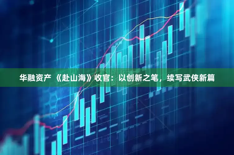 华融资产 《赴山海》收官：以创新之笔，续写武侠新篇