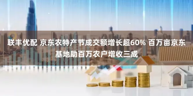 联丰优配 京东农特产节成交额增长超60% 百万亩京东基地助百万农户增收三成