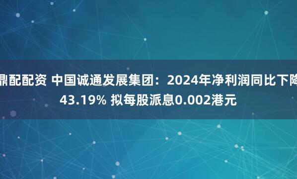 鼎配配资 中国诚通发展集团：2024年净利润同比下降43.19% 拟每股派息0.002港元