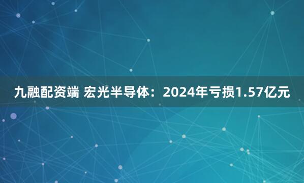 九融配资端 宏光半导体：2024年亏损1.57亿元