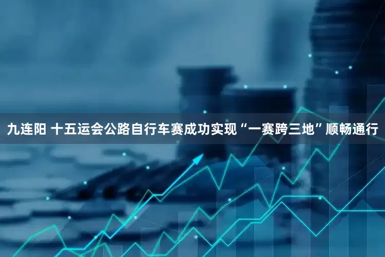 九连阳 十五运会公路自行车赛成功实现“一赛跨三地”顺畅通行