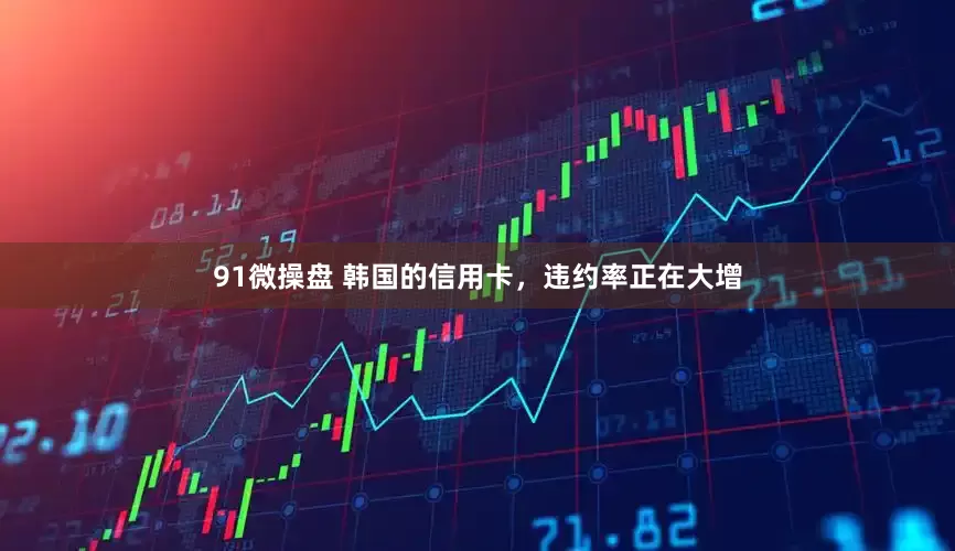91微操盘 韩国的信用卡，违约率正在大增