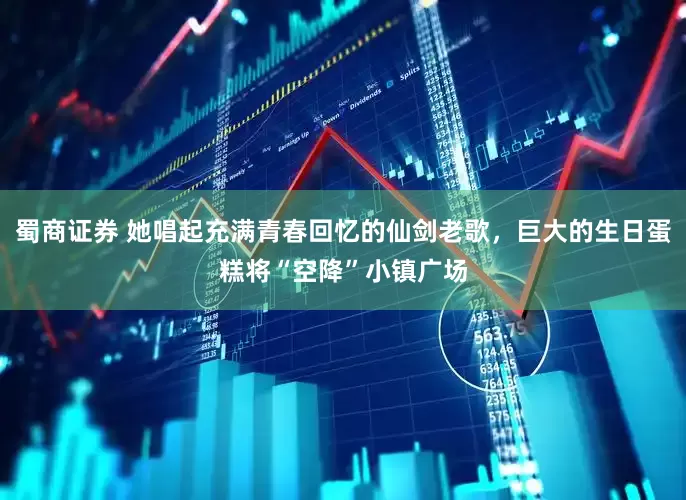蜀商证券 她唱起充满青春回忆的仙剑老歌，巨大的生日蛋糕将“空降”小镇广场