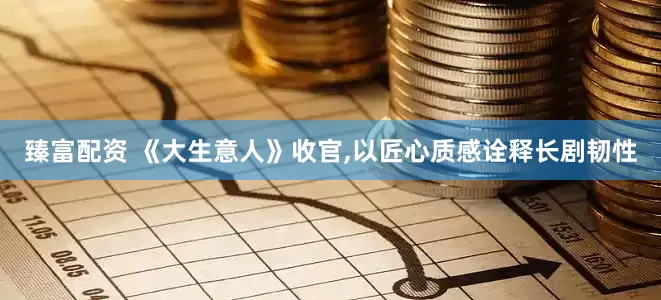 臻富配资 《大生意人》收官,以匠心质感诠释长剧韧性