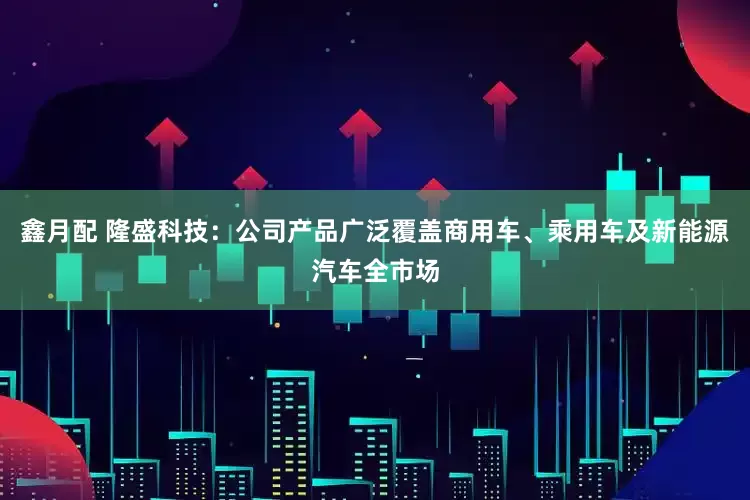 鑫月配 隆盛科技：公司产品广泛覆盖商用车、乘用车及新能源汽车全市场