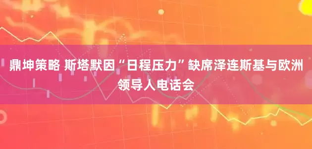 鼎坤策略 斯塔默因“日程压力”缺席泽连斯基与欧洲领导人电话会