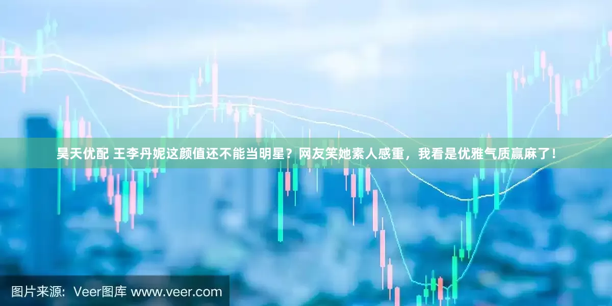 昊天优配 王李丹妮这颜值还不能当明星？网友笑她素人感重，我看是优雅气质赢麻了！