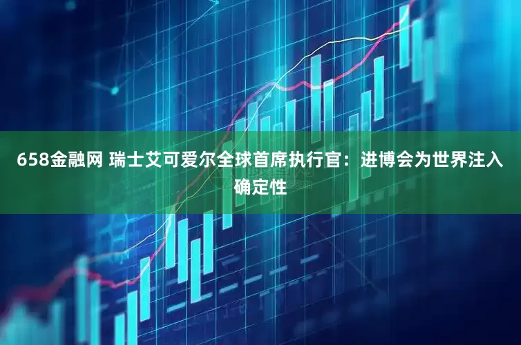 658金融网 瑞士艾可爱尔全球首席执行官：进博会为世界注入确定性