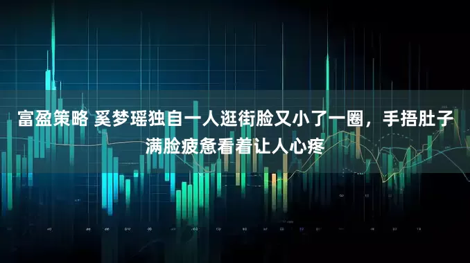 富盈策略 奚梦瑶独自一人逛街脸又小了一圈，手捂肚子满脸疲惫看着让人心疼
