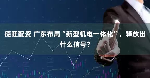 德旺配资 广东布局“新型机电一体化”，释放出什么信号？